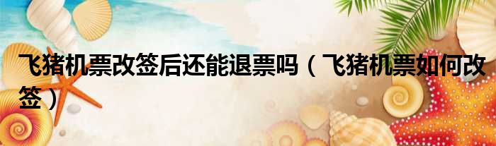 飞猪机票改签后还能退票吗 飞猪机票如何改签
