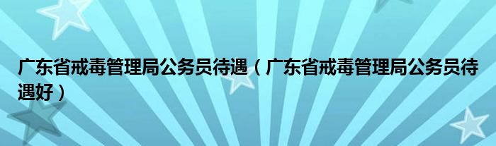 广东省戒毒管理局公务员待遇 广东省戒毒管理局公务员待遇好