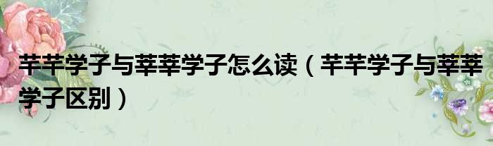 芊芊学子与莘莘学子怎么读 芊芊学子与莘莘学子区别