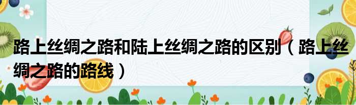 路上丝绸之路和陆上丝绸之路的区别 路上丝绸之路的路线