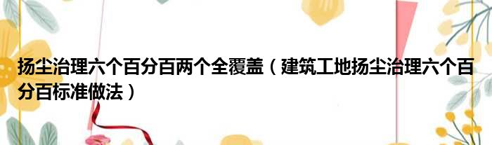 扬尘治理六个百分百两个全覆盖 建筑工地扬尘治理六个百分百标准做法