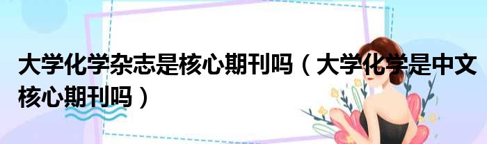 大学化学杂志是核心期刊吗 大学化学是中文核心期刊吗