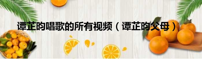 谭芷昀唱歌的所有视频 谭芷昀父母