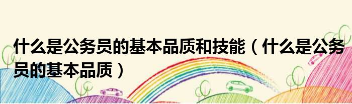 什么是公务员的基本品质和技能 什么是公务员的基本品质