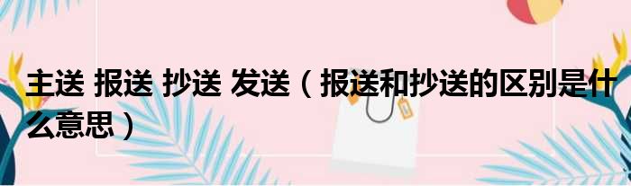 主送 报送 抄送 发送 报送和抄送的区别是什么意思