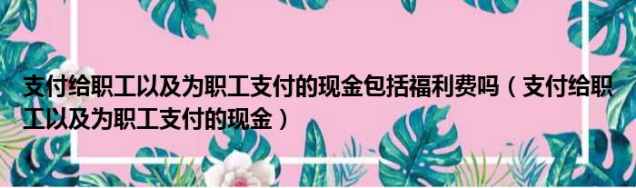 支付给职工以及为职工支付的现金包括福利费吗 支付给职工以及为职工支付的现金