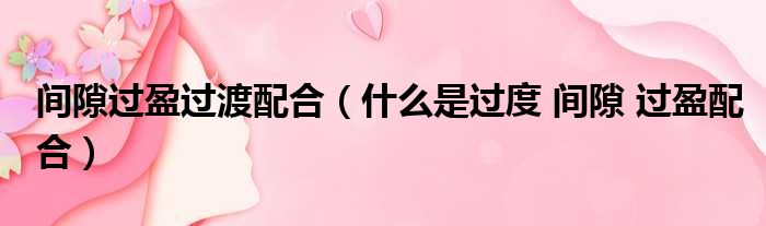 间隙过盈过渡配合 什么是过度 间隙 过盈配合