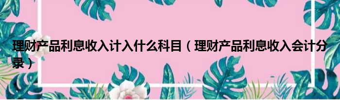 理财产品利息收入计入什么科目 理财产品利息收入会计分录
