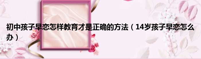 初中孩子早恋怎样教育才是正确的方法 14岁孩子早恋怎么办