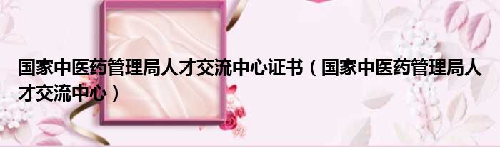 国家中医药管理局人才交流中心证书 国家中医药管理局人才交流中心