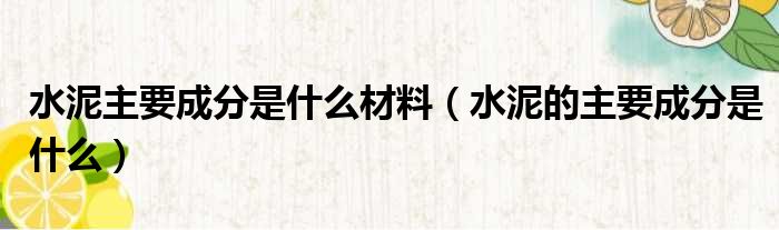 水泥主要成分是什么材料 水泥的主要成分是什么