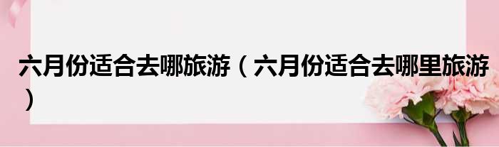 六月份适合去哪旅游 六月份适合去哪里旅游