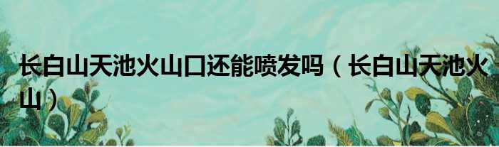 长白山天池火山口还能喷发吗 长白山天池火山