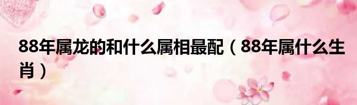 88年属龙的和什么属相最配 88年属什么生肖