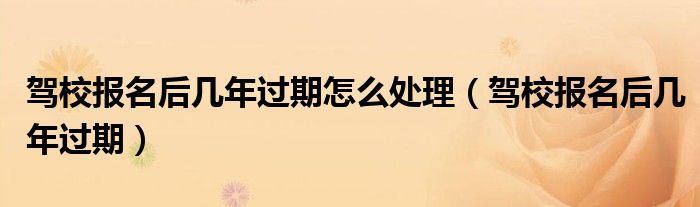 驾校报名后几年过期怎么处理 驾校报名后几年过期