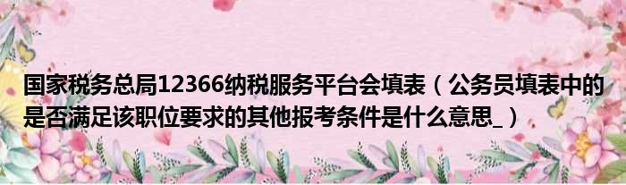 国家税务总局12366纳税服务平台会填表 公务员填表中的是否满足该职位要求的其他报考条件是什么意思