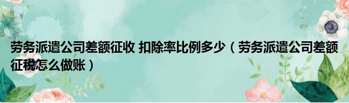 劳务派遣公司差额征收 扣除率比例多少 劳务派遣公司差额征税怎么做账