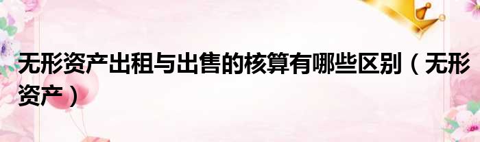 无形资产出租与出售的核算有哪些区别 无形资产