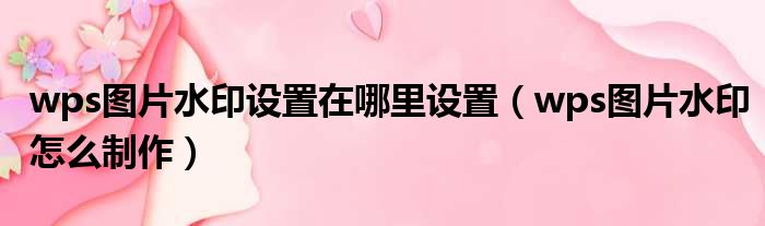 wps图片水印设置在哪里设置 wps图片水印怎么制作
