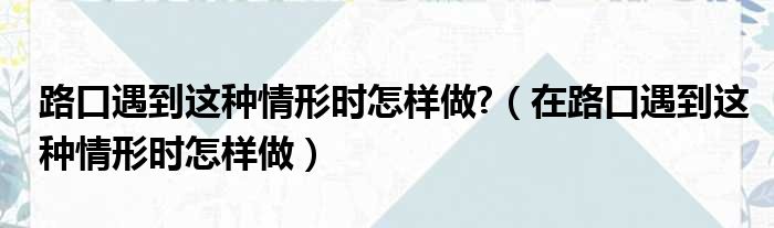 路口遇到这种情形时怎样做  在路口遇到这种情形时怎样做