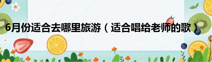 6月份适合去哪里旅游 适合唱给老师的歌