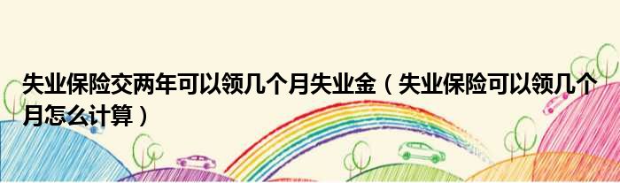 失业保险交两年可以领几个月失业金 失业保险可以领几个月怎么计算