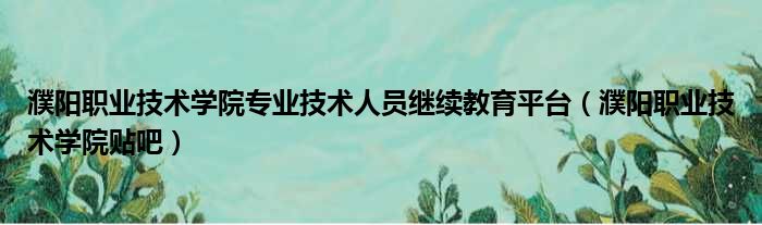濮阳职业技术学院专业技术人员继续教育平台 濮阳职业技术学院贴吧
