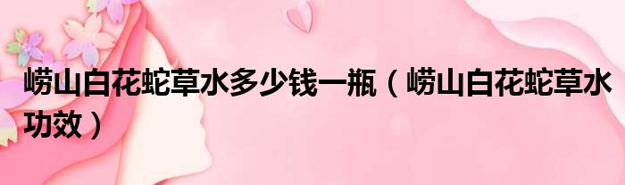 崂山白花蛇草水多少钱一瓶 崂山白花蛇草水功效