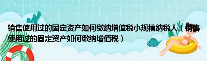 销售使用过的固定资产如何缴纳增值税小规模纳税人 销售使用过的固定资产如何缴纳增值税