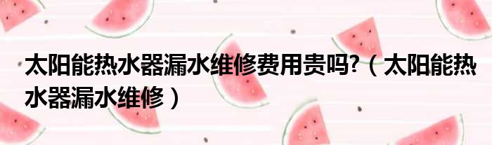 太阳能热水器漏水维修费用贵吗  太阳能热水器漏水维修