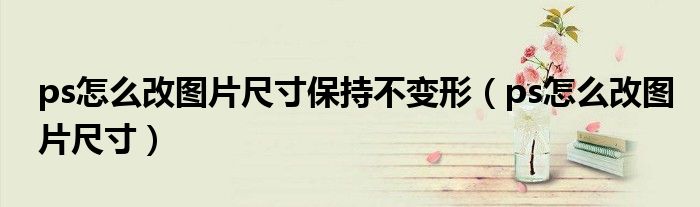 ps怎么改图片尺寸保持不变形 ps怎么改图片尺寸
