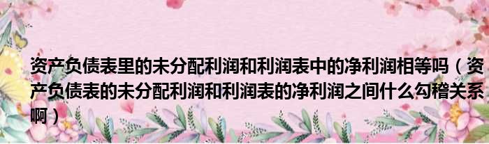 资产负债表里的未分配利润和利润表中的净利润相等吗 资产负债表的未分配利润和利润表的净利润之间什么勾稽关系啊