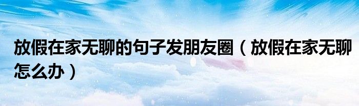 放假在家无聊的句子发朋友圈 放假在家无聊怎么办