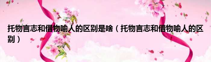 托物言志和借物喻人的区别是啥 托物言志和借物喻人的区别