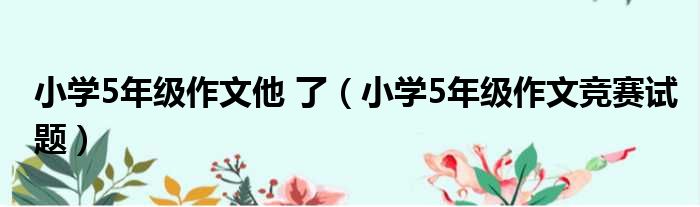 小学5年级作文他 了 小学5年级作文竞赛试题