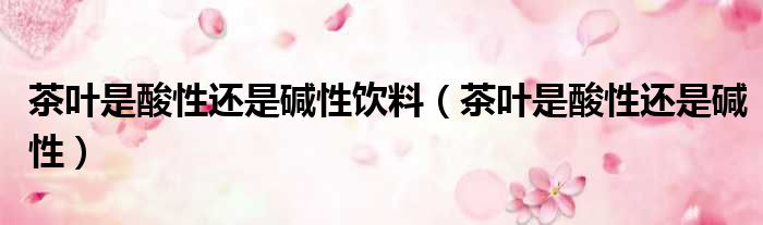 茶叶是酸性还是碱性饮料 茶叶是酸性还是碱性