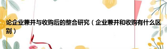 论企业兼并与收购后的整合研究 企业兼并和收购有什么区别