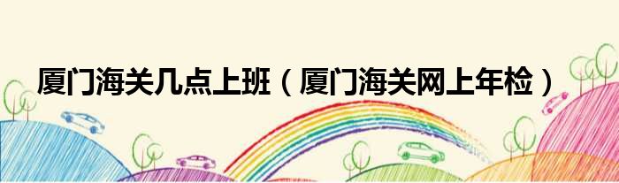 厦门海关几点上班 厦门海关网上年检