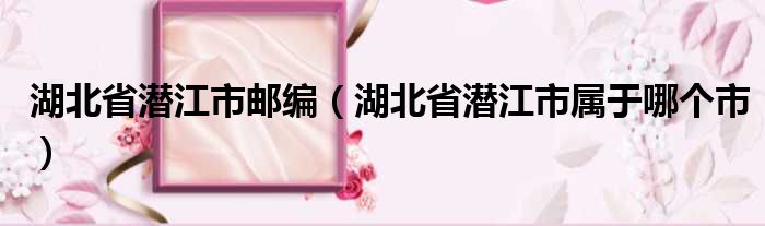 湖北省潜江市邮编 湖北省潜江市属于哪个市