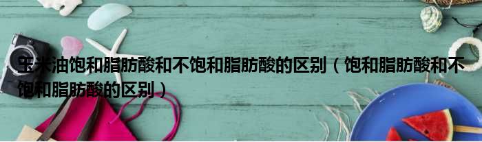 玉米油饱和脂肪酸和不饱和脂肪酸的区别 饱和脂肪酸和不饱和脂肪酸的区别