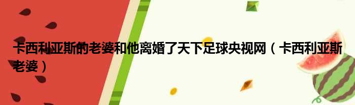 卡西利亚斯的老婆和他离婚了天下足球央视网 卡西利亚斯老婆