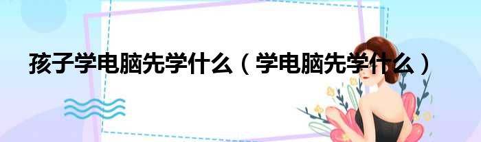 孩子学电脑先学什么 学电脑先学什么