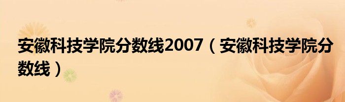 安徽科技学院分数线2007 安徽科技学院分数线